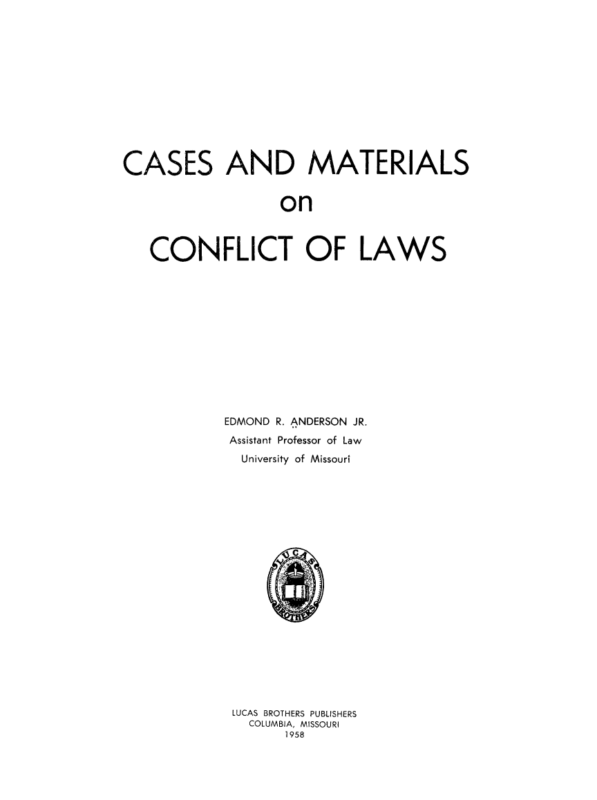 handle is hein.beal/casconfl0001 and id is 1 raw text is: CASES

AND MATERIALS

on

CONFLICT OF LAWS
EDMOND R. ANDERSON JR.
Assistant Professor of Law
University of Missouri
LUCAS BROTHERS PUBLISHERS
COLUMBIA, MISSOURI
1958


