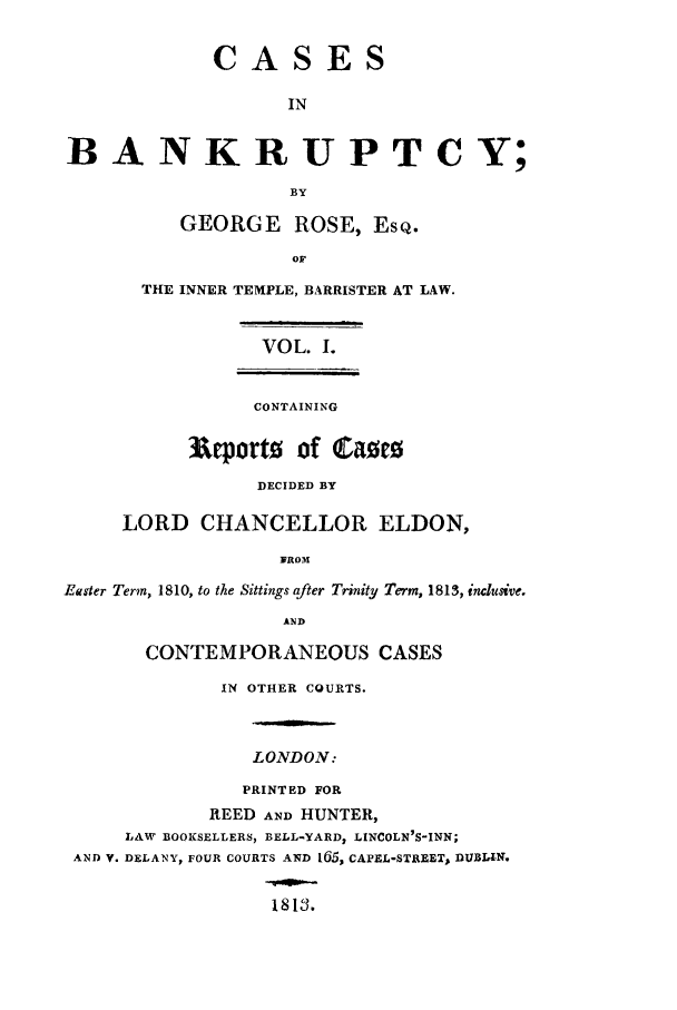 handle is hein.beal/casibbay0001 and id is 1 raw text is: CASES
IN
B A NKR UPT C Y;
BY
GEORGE       ROSE, EsQ.
OF
THE INNER TEMPLE, BARRISTER AT LAW.
VOL. I.
CONTAINING
3&eporto of (CamE
DECIDED BY
LORD CHANCELLOR ELDON,
]WROM
Easter Term, 1810, to the Sittings after Trinity Term, 1813, inclusive.
AND
CONTEMPORANEOUS CASES
IN OTHER COURTS.
LONDON:
PRINTED FOR
REED AND HUNTER,
LAW BOOKSELLERS, BELL-YARD2 LINCOLN'S-INN;
AND V. DELANY, FOUR COURTS AND 165, CAPEL-STREET, DUBIA-N.
1813.



