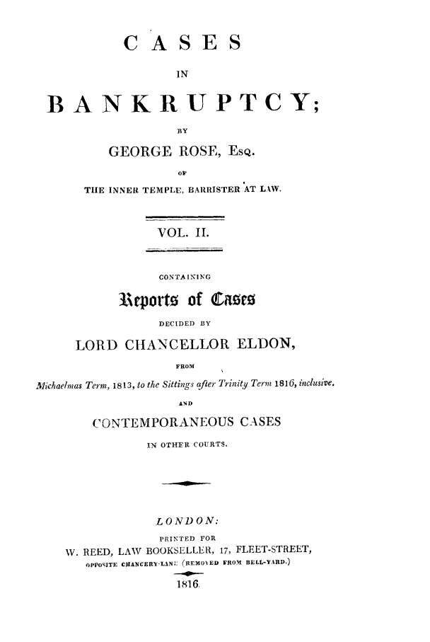 handle is hein.beal/casibbay0002 and id is 1 raw text is: CASES
IN
B A NKRUPTCY;
BY
GEORGE ROSE, EsQ.
TIlE INNER TEMPLE, BARRISTER AT LAW.
VOL. II.
CONTAINING
1Arporto    of Catz
DECIDED BY
LORD CHANCELLOR ELDON,
FROM
Michaelmas Term, 1813, to the Sittings after Trinitly Term 1816 , inclusive.
AND
CONTEMPORANEOUS CASES
IN OTHER COURTS.
LONDON:
PRINTED FOR
W. REED, LAW BOOKSELLER, 17, FLEET-STREET,
OPPOSITE CJIANCERY-LAN, (REMOVED FROMt BELL-YARD.)
1816,


