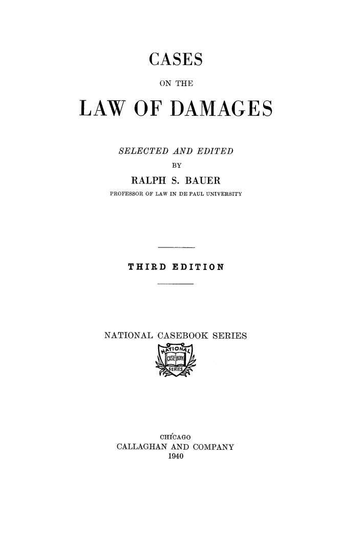 handle is hein.beal/caslawdam0001 and id is 1 raw text is: 





           CASES

             ON THE


LAW OF DAMAGES


  SELECTED AND EDITED
           BY

    RALPH S. BAUER
 PROFESSOR OF LAW IN DE PAUL UNIVERSITY







    THIRD EDITION






NATIONAL CASEBOOK SERIES


       CHICAGO
CALLAGHAN AND COMPANY
        1940


