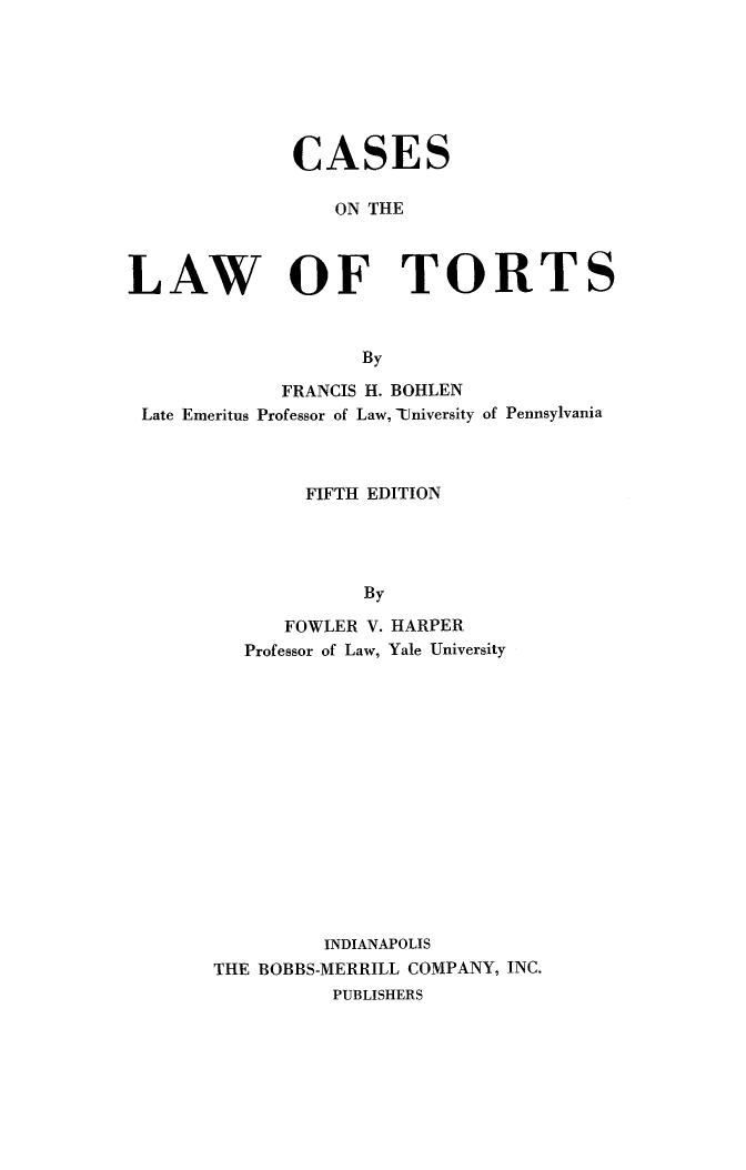 handle is hein.beal/caslawtort0001 and id is 1 raw text is: 







              CASES

                  ON THE



LAW OF TORTS



                    By

             FRANCIS H. BOHLEN
 Late Emeritus Professor of Law, TUniversity of Pennsylvania



               FIFTH EDITION




                    By

             FOWLER V. HARPER
          Professor of Law, Yale University


         INDIANAPOLIS
THE BOBBS-MERRILL COMPANY, INC.
          PUBLISHERS


