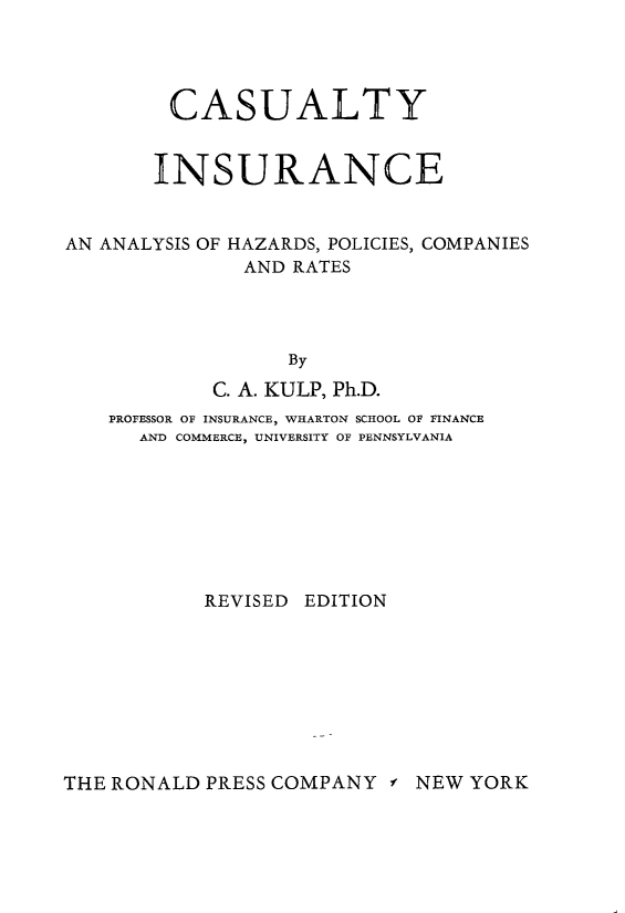handle is hein.beal/casltyinu0001 and id is 1 raw text is: 




CASUALTY


INSURANCE


AN ANALYSIS OF


HAZARDS, POLICIES,
AND  RATES


COMPANIES


              By
        C. A. KULP, Ph.D.
PROFESSOR OF INSURANCE, WHARTON SCHOOL OF FINANCE
  AND COMMERCE, UNIVERSITY OF PENNSYLVANIA








        REVISED EDITION


THE RONALD PRESS COMPANY  f


NEW YORK


