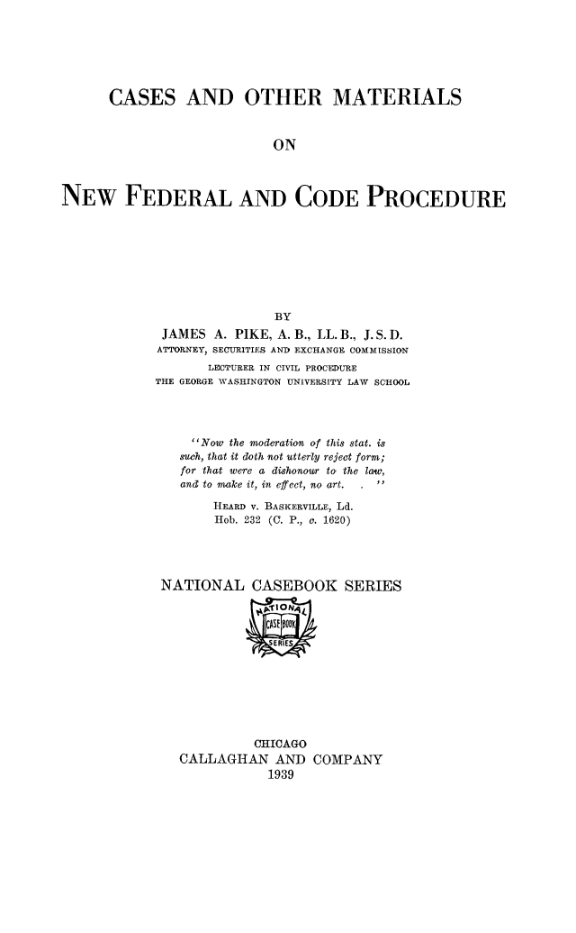 handle is hein.beal/casmat0001 and id is 1 raw text is: CASES AND OTHER MATERIALS
ON
NEW FEDERAL AND CODE PROCEDURE

BY
JAMES A. PIKE, A. B., LL. B., J. S. D.
ATTORNEY, SECURITIES AND EXCHANGE COMMISSION
LECTURER IN CIVIL PROCEDURE
THE GEORGE WASHINGTON UNIVERSITY LAW SCHOOL
Now the moderation of this stat. is
such, that it doth not utterly reject form;
for that were a dishonour to the law,
and to make it, in effect, no art.
HEARD v. BASKERVILLEr, Ld.
Hob. 232 (C. P., o. 1620)
NATIONAL CASEBOOK SERIES

CHICAGO
CALLAGHAN AND COMPANY
1939


