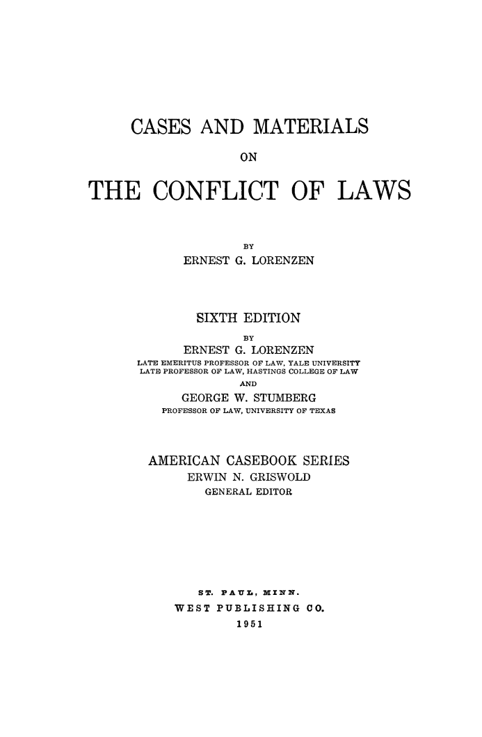 handle is hein.beal/casmatcon0001 and id is 1 raw text is: CASES

AND MATERIALS

ON

THE CONFLICT OF LAWS
BY
ERNEST G. LORENZEN

SIXTH EDITION
BY
ERNEST G. LORENZEN
LATE EMERITUS PROFESSOR OF LAW, YALE UNIVERSITY
LATE PROFESSOR OF LAW, HASTINGS COLLEGE OF LAW
AND
GEORGE W. STUMBERG
PROFESSOR OF LAW, UNIVERSITY OF TEXAS
AMERICAN CASEBOOK SERIES
ERWIN N. GRISWOLD
GENERAL EDITOR
ST. PAYU., MINN.
WEST PUBLISHING CO.
1951


