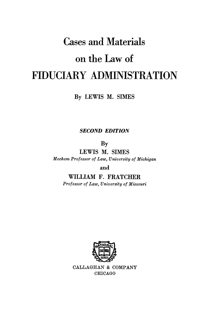 handle is hein.beal/casmatlaw0001 and id is 1 raw text is: Cases and Materials
on the Law of
FIDUCIARY ADMINISTRATION
By LEWIS M. SIMES
SECOND EDITION
By
LEWIS M. SIMES
Mechem Professor of Law, University of Michigan
and

WILLIAM F. FRATCHER
Professor of Law, University of Missouri

CALLAGHAN & COMPANY
CHICAGO


