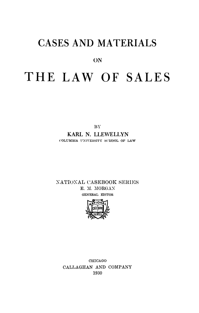 handle is hein.beal/casmatlw0001 and id is 1 raw text is: 







    CASES AND MATERIALS


                   ON



THE LAW OF SALES








                   BY
            KARL N. LLEWELLYN
         ('OLUMBIA ITNIVElSITY SCHOOL OF LAW







         NATIONAL CASEBOOK SERIES
               E. .1. MORGAN
               GENERAL EDITOR


                   CASE 8001K
                   SERIES








                   CHICAGO
          CALLAGHAN AND COMPANY
                   1930


