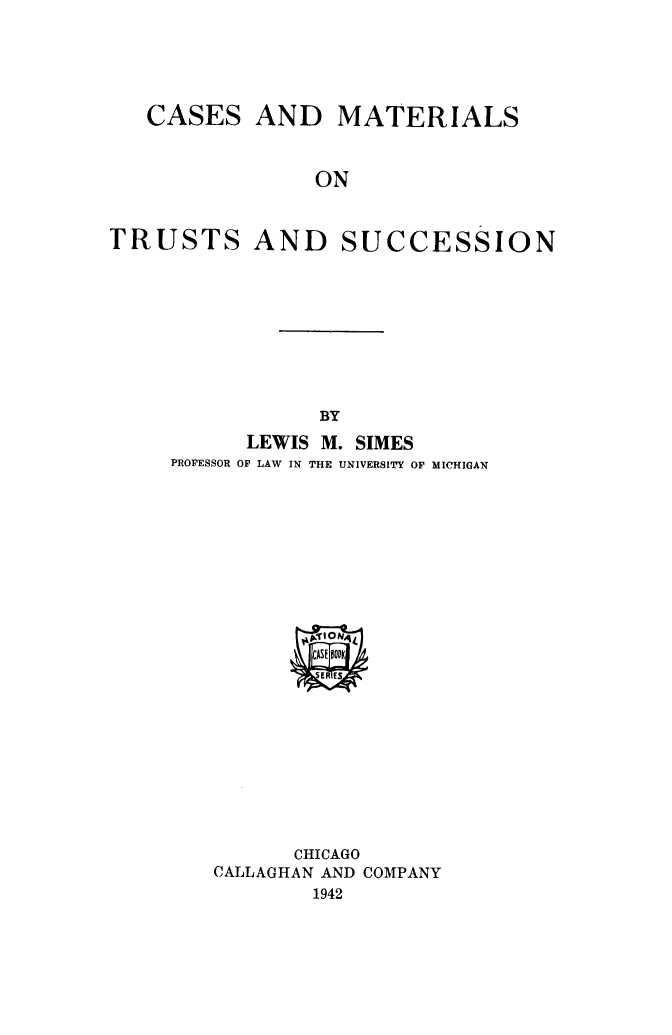 handle is hein.beal/casmatts0001 and id is 1 raw text is: CASES AND MATERIALS
ON
TRUSTS AND SUCCESSION

BY

LEWIS M. SIMES
PROFESSOR OF LAW IN THE UNIVERSITY OF MICHIGAN

CHICAGO
CALLAGHAN AND COMPANY
1942


