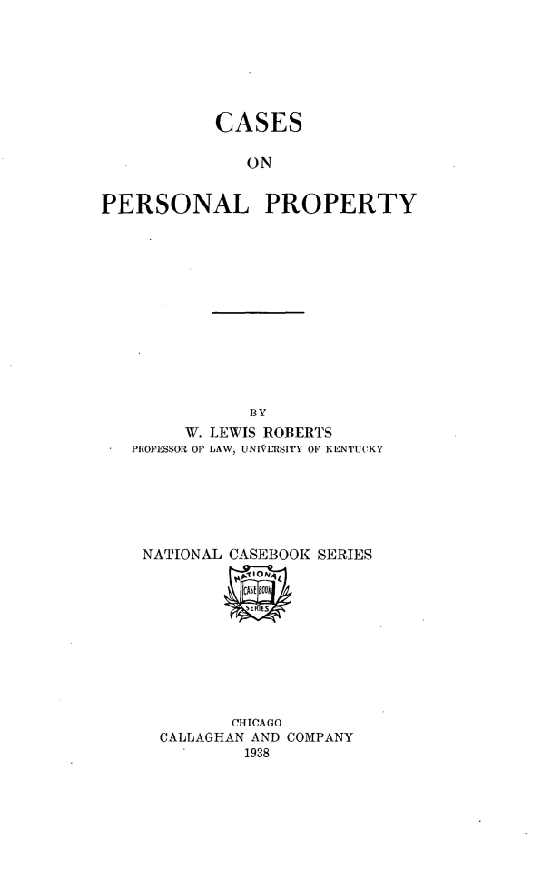 handle is hein.beal/casperspr0001 and id is 1 raw text is: CASES
ON
PERSONAL PROPERTY

BY
W. LEWIS ROBERTS
PROFESSOR OF LAW, UNIVELSITY OF KENTUCKY
NATIONAL CASEBOOK SERIES

CHICAGO
CALLAGHAN AND COMPANY
1938


