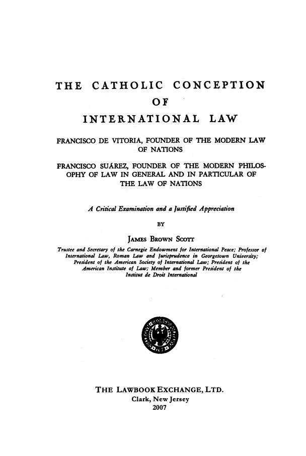 handle is hein.beal/cathcil0001 and id is 1 raw text is: THE CATHOLIC

CONCEPTION

OF

INTERNATIONAL

LAW

FRANCISCO DE VITORIA, FOUNDER OF THE MODERN LAW
OF NATIONS
FRANCISCO SUAREZ, FOUNDER OF THE MODERN PHILOS-
OPHY OF LAW IN GENERAL AND IN PARTICULAR OF
THE LAW OF NATIONS
A Critical Examination and a Justified Appreciation
BY
JA.Ms BRowN SCOT
Trustee and Secretary of the Carnegie Endowment for International Peace; Professor of
International Law, Roman Law and jurisprudence in Georgetown University;
President of the American Society of International Law; President of the
American Institute of Law; Member and former President of the
Institut de Droit International

THE LAWBOOK EXCHANGE, LTD.
Clark, New Jersey
2007


