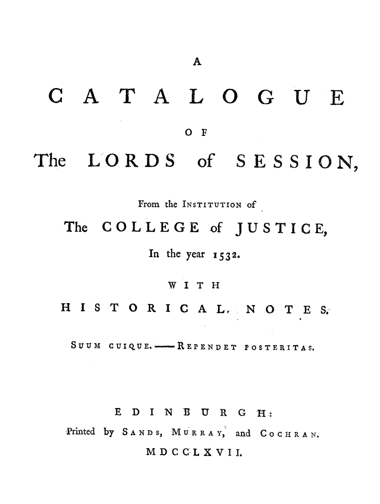 handle is hein.beal/catlose0001 and id is 1 raw text is: A

LO
OF

LORDS

of

SES

S O N,

From the INSTITUTION of

The COLLEGE

HI

of JUSTICE,

In  the year  1532.
WITH
STORICAL, NOTES.

SuUUM CUIQUE. -REP END ET

POSTERITAS.

E D I N M U R G -I:

Printed by SANDS, MURRAY,

and COCHRA N.

MDCC-LXVII.

C

A

T

A

G

The

U

E


