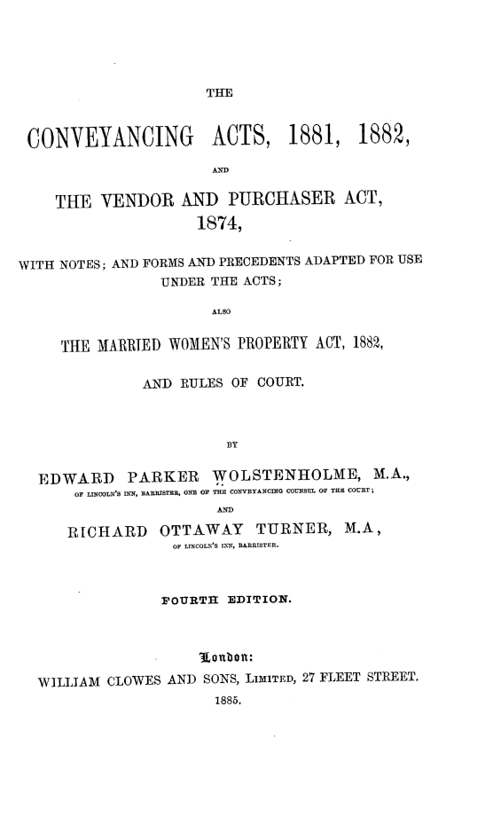 handle is hein.beal/cavpnf0001 and id is 1 raw text is: 





THE


CONVEYANCING ACTS, 1881, 1882,

                       AND


    THE   VENDOR   AND   PURCHASER ACT,
                     1874,


WITH NOTES; AND FORMS AND PRECEDENTS ADAPTED FOR USE
                 UNDER THE ACTS;

                       ALSO


     THE MARRTED  WOMEN'S PROPERTY ACT, 1882,


               AND RULES OF COURT.



                         BY


  EDWARD PARKER WOLSTENHOLME, M.A.,
       OF LINOOLN'S INN, BARRISTER, ONE OF THE CONVEYANCING COUNSEL OF THE COURT ;
                       AND

      RICHARD OTTAWAY TURNER, M.A,
                  OF LINCOLE'S INN, BARRISTER.



                  FOURTH EDITION.



                     (  b o it:

  WILLIAM  CLOWES AND SONS, LIMITED, 27 FLEET STREET.
                       1885.


