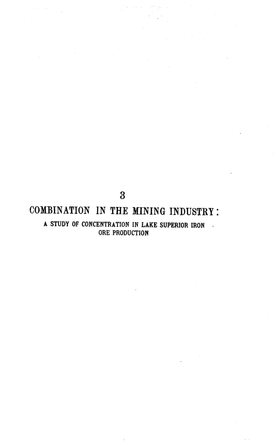 handle is hein.beal/cbmnind0001 and id is 1 raw text is: 


















                     3
COMBINATION IN THE MINING INDUSTRY:
   A STUDY OF CONCENTRATION IN LAKE SUPERIOR IRON
                ORE PRODUCTION


