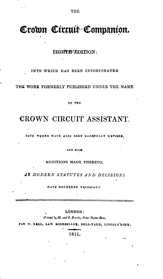 handle is hein.beal/ccac0001 and id is 1 raw text is: 

THE


trobrn ttmAbti             otupnirnon,




             EIGHTW/ADhIION



     INTO WHICH HAS BEEN INCOAPORATED



THE WORK FORMERLY PUBLISHED UNDER THE NAME



                  OF ThE



 CROWN CIRCUIT ASSISTANT.



   FOTU WORKS HAVE ALSO BEEN CARIFULLY REISEP,


                  AND SUCK


          ADDITIONS MADE THERETO,


   AS MODERN  STATUTES  AND  DECISION$


           HAVE RENDERED NECESSARY.





                 LONDON:
          P'rinted by M. and S. Brooke, Pater Noster Row,
 FORN W. RIED, LAW SOOKSLLEl, BELL-YARD, LINCOLN 3-IN.

                   1811.



