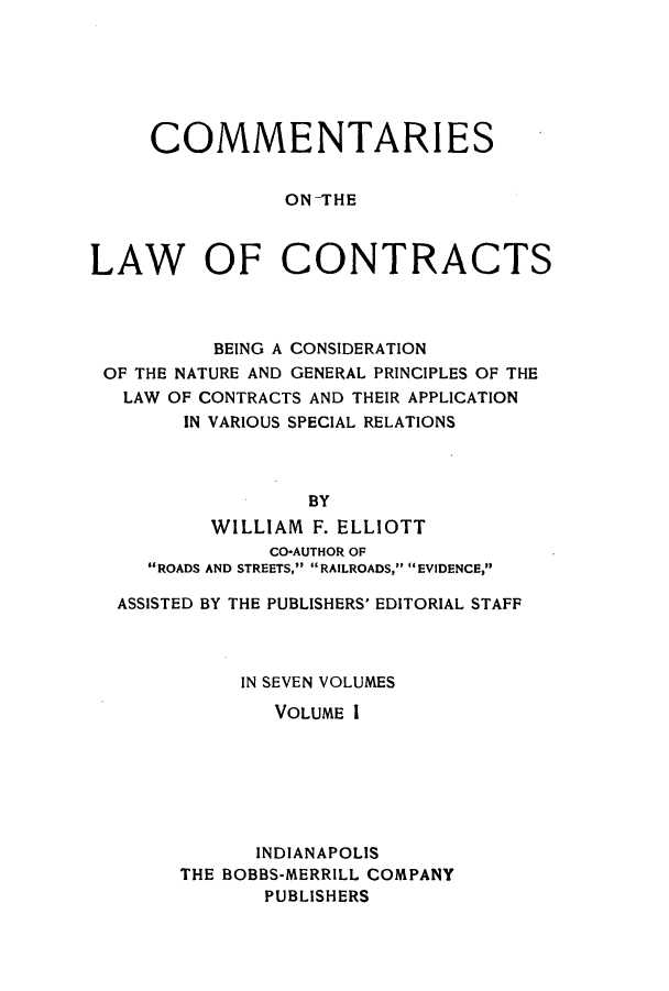 handle is hein.beal/ccbenag0001 and id is 1 raw text is: COMMENTARIES
ON-THE
LAW OF CONTRACTS

BEING A CONSIDERATION
OF THE NATURE AND GENERAL PRINCIPLES OF THE
LAW OF CONTRACTS AND THEIR APPLICATION
IN VARIOUS SPECIAL RELATIONS
BY
WILLIAM F. ELLIOTT
CO-AUTHOR OF
ROADS AND STREETS, RAILROADS, EVIDENCE,
ASSISTED BY THE PUBLISHERS' EDITORIAL STAFF
IN SEVEN VOLUMES
VOLUME I
INDIANAPOLIS
THE BOBBS-MERRILL COMPANY
PUBLISHERS


