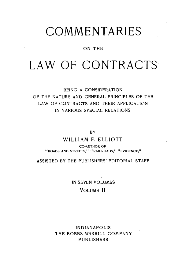 handle is hein.beal/ccbenag0002 and id is 1 raw text is: COMMENTARIES
ON THE
LAW OF CONTRACTS-

BEING A CONSIDERATION
OF THE NATURE AND GENERAL PRINCIPLES OF THE
LAW OF CONTRACTS AND THEIR APPLICATION
IN VARIOUS SPECIAL RELATIONS
WILLIAM F. ELLIOTT
CO-AUTHOR OF
ROADS AND STREETS, RAILROADS, EVIDENCE,
ASSISTED BY THE PUBLISHERS' EDITORIAL STAFF
IN SEVEN VOLUMES
VOLUME II
INDIANAPOLIS
I HE BOBBS-MERRILL COMPANY
PUBLISHERS


