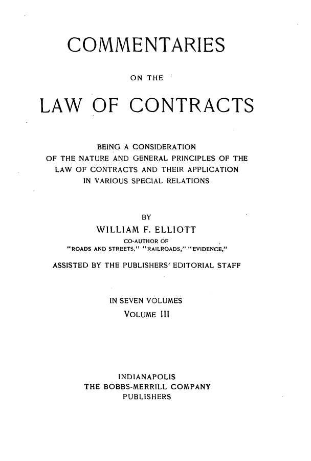 handle is hein.beal/ccbenag0003 and id is 1 raw text is: COMMENTARIES
ON THE
LAW OF CONTRACTS

BEING A CONSIDERATION
OF THE NATURE AND GENERAL PRINCIPLES OF THE
LAW OF CONTRACTS AND THEIR APPLICATION
IN VARIOUS SPECIAL RELATIONS
BY
WILLIAM F. ELLIOTT
CO-AUTHOR OF
ROADS AND STREETS, RAILROADS, EVIDENCE,p
ASSISTED BY THE PUBLISHERS' EDITORIAL STAFF
IN SEVEN VOLUMES
VOLUME III
INDIANAPOLIS
THE BOBBS-MERRILL COMPANY
PUBLISHERS


