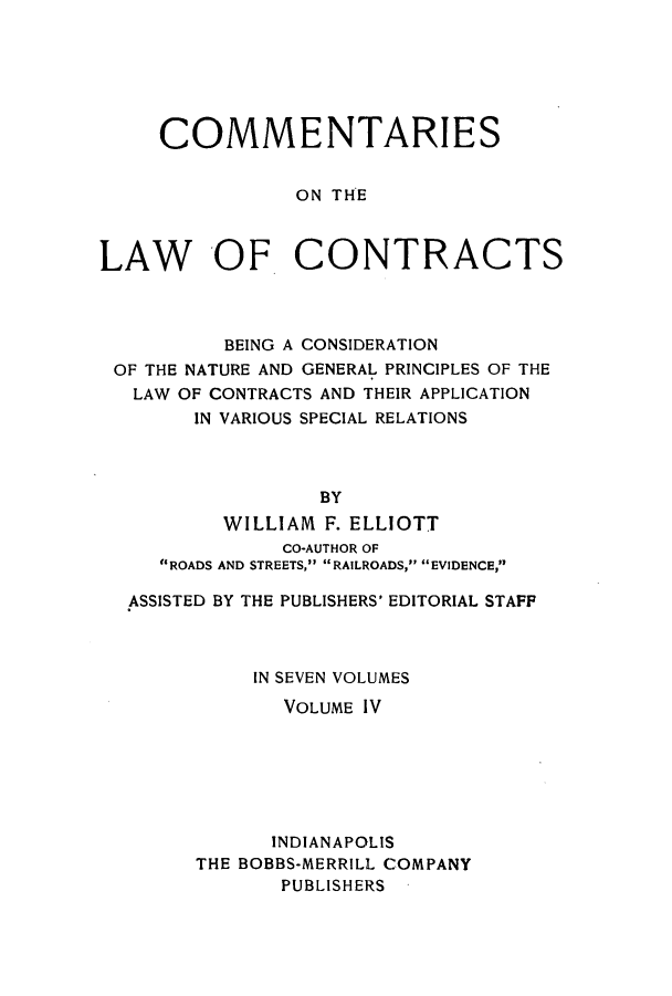 handle is hein.beal/ccbenag0004 and id is 1 raw text is: COMMENTARIES
ON THE
LAW -OF. CONTRACTS

BEING A CONSIDERATION
OF THE NATURE AND GENERAL PRINCIPLES OF THE
LAW OF CONTRACTS AND THEIR APPLICATION
IN VARIOUS SPECIAL RELATIONS
BY
WILLIAM F. ELLIOTT
CO-AUTHOR OF
ROADS AND STREETS, RAILROADS, EVIDENCE,
ASSISTED BY THE PUBLISHERS' EDITORIAL STAFF
IN SEVEN VOLUMES
VOLUME IV
INDIANAPOLIS
THE BOBBS-MERRILL COMPANY
PUBLISHERS


