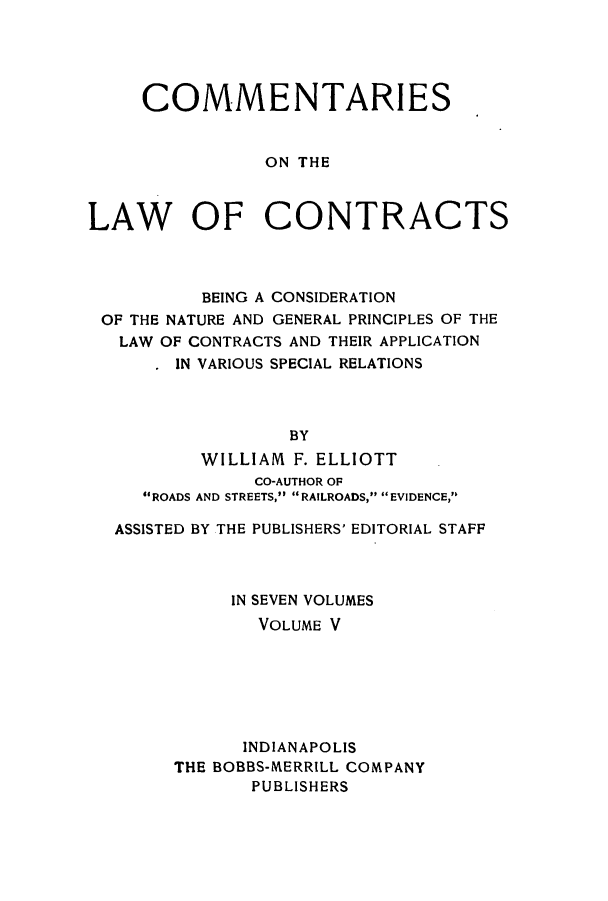 handle is hein.beal/ccbenag0005 and id is 1 raw text is: COMMENTARIES
ON THE
LAW OF CONTRACTS

BEING A CONSIDERATION
OF THE NATURE AND GENERAL PRINCIPLES OF THE
LAW OF CONTRACTS AND THEIR APPLICATION
IN VARIOUS SPECIAL RELATIONS
BY
WILLIAM F. ELLIOTT
CO-AUTHOR OF
ROADS AND STREETS, RAILROADS, EVIDENCE,
ASSISTED BY THE PUBLISHERS' EDITORIAL STAFF
IN SEVEN VOLUMES
VOLUME V
INDIANAPOLIS
THE BOBBS-NIERRILL COMPANY
PUBLISHERS


