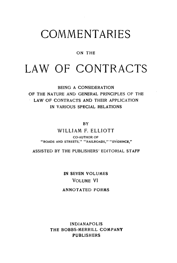 handle is hein.beal/ccbenag0006 and id is 1 raw text is: COMMENTARI ES
ON THE
LAW OF CONTRACTS
BEING A CONSIDERATION
OF THE NATURE AND GENERAL PRINCIPLES OF THE
*LAW OF CONTRACTS AND THEIR APPLICATION
IN VARIOUS SPECIAL RELATIONS
BY
WILLIAM F. ELLIOTT
CO-AUTHOR OF
ROADS AND STREETS, RAILROADS, EVIDENCE,
ASSISTED BY THE PUBLISHERS' EDITORIAL STAFF
IN SEVEN VOLUMES
VOLUME VI
ANNOTATED FORMS
INDIANAPOLIS
THE BOBBS-MERRILL COMPANY
PUBLISH ERS


