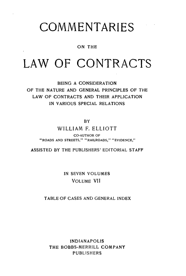 handle is hein.beal/ccbenag0007 and id is 1 raw text is: COMMENTARI ES
ON THE
LAW OF CONTRACTS
BEING A CONSIDERATION
OF THE NATURE AND GENERAL PRINCIPLES OF THE
LAW OF CONTRACTS AND THEIR APPLICATION
IN VARIOUS SPECIAL RELATIONS
BY
WILLIAM F. ELLIOTT
CO-AUTHOR OF
ROADS AND STREETS, RAILROADS, EVIDENCE,
ASSISTED BY THE PUBLISHERS' EDITORIAL STAFF
IN SEVEN VOLUMES
VOLUME VII
TABLE OF CASES AND GENERAL INDEX
INDIANAPOLIS
THE BOBBS-MERRILL COMPANY
PUBLISHERS


