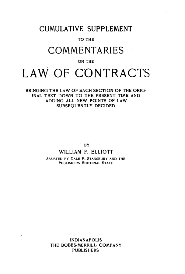 handle is hein.beal/ccbenag0008 and id is 1 raw text is: CUMULATIVE SUPPLEMENT
TO THE
COMMENTARIES
ON THE

LAW OF CONTRACTS
BRINGING THE LAW OF EACH SECTION OF THE ORIG-
INAL TEXT DOWN TO THE PRESENT TIME AND
ADDING ALL NEW POINTS OF LAW
SUBSEQUENTLY DECIDED
.BY
WILLIAM F. ELLIOTT
ASSISTED By DALE F. STANSBURY AND THE
PUBLISHERS EDITORIAL STAFF
INDIANAPOLIS
THE BOBBS-MERRILL COMPANY
PUBLISHERS


