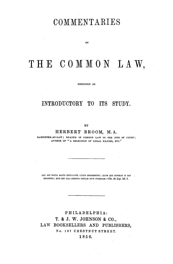 handle is hein.beal/ccdesin0001 and id is 1 raw text is: COMMENTARIES
ON
THE COMMON LAW,
DESIGNED AS

INTRODUCTORY TO ITS STUDY.
BY
HERBERT BROOM, M.A.
BARRISTER-AT-LAW; READER IN COMMON LAW TO THE INNS OF COURT:
AUTHOR OF A SELECTION OF LEGAL MAXIMS, ETC.

LEX EST RECTA RATIO IMPEPANDI ATQUE PROHIBENDI ; QUAM QUI IGNORAT IS EST
INJUSTUS ; IVE EST ILLA SCRIPTA USPIAM SIVE NUSQUAm,.-Cic. de Leg. lb. 1.
PHILADELPHIA:
T. & J. W. JOHNSON & CO.,
LAW BOOKSELLERS AND PUBLISHERS,
No. 197 CHESTNUT STREET.
18 5 6.


