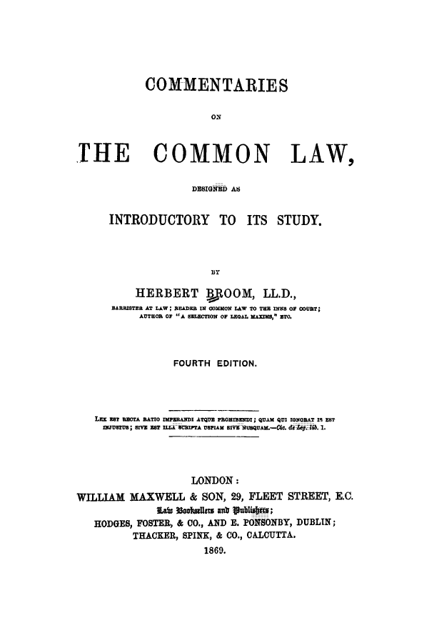 handle is hein.beal/ccdintrs0001 and id is 1 raw text is: COMMENTARIES
ON
TilE COMMON LAW,
DES3IGNED A8A

INTRODUCTORY TO ITS STUDY.
BY
HERBERT BOOM, LL.D.,
BARISTER AT LAW; READER IN CDMMON LAW TO TEE INNS OF COURT;
AUTHOR OF A SELECTION OF LEGAL MAXIMS, ETC.

FOURTH EDITION.
LEE EsT RECTA RATIO IMFERAWDI ATQUE FROIBENDI; QUAM QUI IONORAT 1I EST
INJUSTUS; SIVE EST ILIA SCRIPTA USFIAM SIVE NUSQUA.-Cic. de. .. 1.
LONDON:
WILLIAM MAXWELL & SON, 29, FLEET STREET, E.C.
Las 8ooItsUts anti lublsu;
HODGES, FOSTER, & CO., AND E. PONBONBY, DUBLIN;
THACKER, SPINK, & CO., CALCUTTA.
1869.



