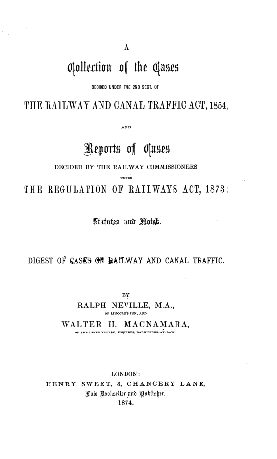 handle is hein.beal/ccdrct0001 and id is 1 raw text is: 









              ,l~e~mtof ft     ame

              DECIDED UNDER THE 2ND SECT. OF


THE RAILWAY AND CANAL TRAFFIC ACT, 1854,


                      AND





       DECIDED BY THE RAILWAY COMMISSIONERS
                      UNDER

THE REGULATION OF RAILWAYS ACT, 1873;










DIGEST O CASES ON ]MLAATWAY AND CANAL TRAFFIC.




                      BY

            RALPH NEVILLE, M.A.,
                   OF LINCOLN'S INN, AND

         WALTER H. MACNAMARA,
            OF THE INNER TEMPLE, ESQUIRES, BARRISTERS-AT-LAW.





                    LONDON:
     HENRY SWEET, 3, CHANCERY LANE,

              'TabD Noohst~r 74b ubfisn.
                      1874.


