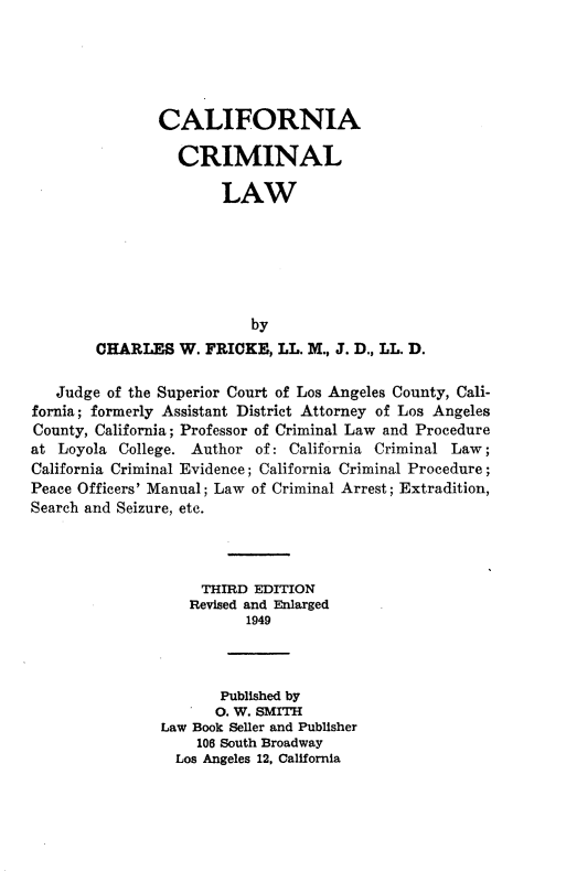 handle is hein.beal/ccfacmllw0001 and id is 1 raw text is: 





       CALIFORNIA

          CRIMINAL

               LAW






                   by
CHARLES W. FRICKE, LL. M., J. D., LL. D.


   Judge of the Superior Court of Los Angeles County, Cali-
fornia; formerly Assistant District Attorney of Los Angeles
County, California; Professor of Criminal Law and Procedure
at Loyola College. Author of: California Criminal Law;
California Criminal Evidence; California Criminal Procedure;
Peace Officers' Manual; Law of Criminal Arrest; Extradition,
Search and Seizure, etc.



                    THIRD EDITION
                    Revised and Enlarged
                          1949



                       Published by
                       0. W. SMITH
                Law Book Seller and Publisher
                    106 South Broadway
                 Los Angeles 12, California


