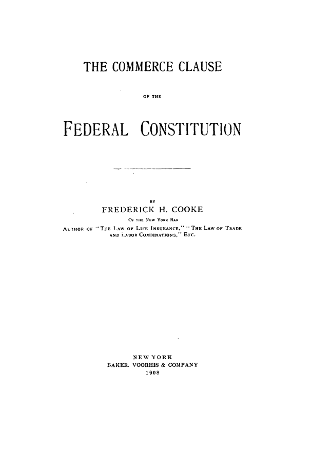 handle is hein.beal/ccfc0001 and id is 1 raw text is: THE COMMERCE CLAUSE
OF THE
FEDERAL CONSTITUTION

BY
FREDERICK H. COOKE
OnE NEW VoRK BAR
A%;-mOR OF  T'alE LAW OF LIFE INSURANCE,~  THE LAW OF TRADE
AND J.ABOR COMBINATIONS, ETC.
NEW YORK
BAKER. VOORHIS & COMPANY
1908


