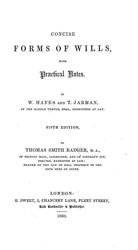 handle is hein.beal/ccfwp0001 and id is 1 raw text is: 







               CONCISE



FORMS OF WILLS,


                  WITH


          v radfical RInfes.


     W. HAYES AND T.   JARMAN,
  OF THE MIDDLE TEMPLE, ESQS., BARRISTERS AT LAW.




            FIFTH EDITION,





    THOMAS   SMITH  BADGER,   M. A.,
  OF TRINITY HALL, CAMBRIDGE, AND OF LINCOLN'S INN,
         ESQUIRE, BARRISTER AT LAW;
   READER ON THE LAW OF REAL PROPERTY TO THE
            FOUR INNS OF COURT.





              LONDON:

H. SWEET, 3, CHANCERY LANE, FLEET STREET,
          Rat Uooteller & Wublis0er.

                 1860.


