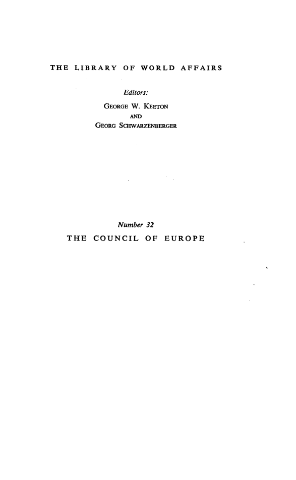 handle is hein.beal/ccleuro0001 and id is 1 raw text is: 






THE LIBRARY OF WORLD AFFAIRS


              Editors:
           GEORGE W. KEETON
                AND
         GEORG SCHWARZENBERGER











             Number 32
   THE COUNCIL OF EUROPE


