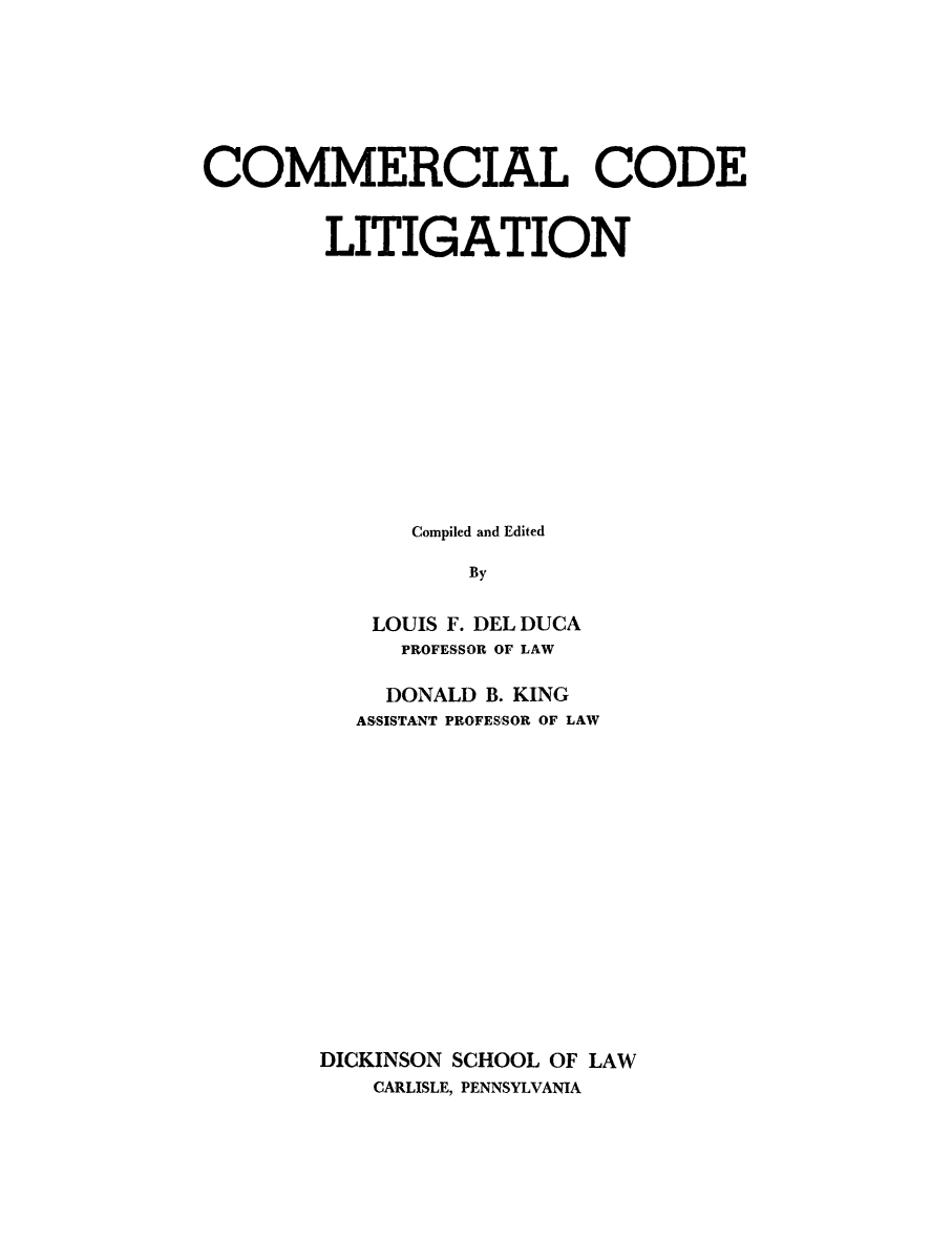 handle is hein.beal/cclit0001 and id is 1 raw text is: 







COMMERCIAL CODE


        LITIGATION













              Compiled and Edited

                  By

           LOUIS F. DEL DUCA
             PROFESSOR OF LAW


    DONALD B. KING
  ASSISTANT PROFESSOR OF LAW
















DICKINSON SCHOOL OF LAW
    CARLISLE, PENNSYLVANIA



