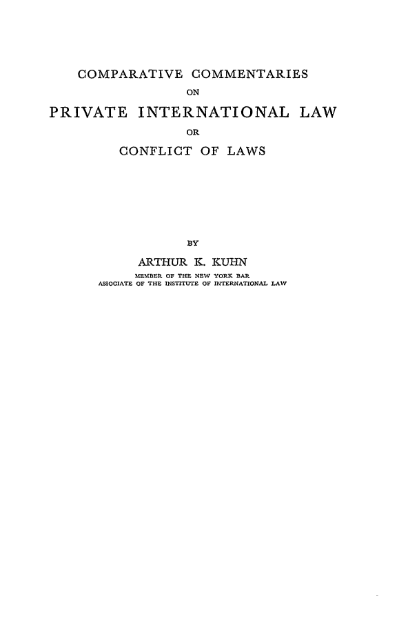 handle is hein.beal/ccpil0001 and id is 1 raw text is: COMPARATIVE COMMENTARIES
ON
PRIVATE INTERNATIONAL LAW
OR
CONFLICT OF LAWS
BY
ARTHUR K. KUHN
MEMBER OF THE NEW YORK BAR
ASSOCIATE OF THE INSTITUTE OF INTERNATIONAL LAW


