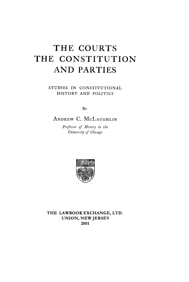 handle is hein.beal/ccps0001 and id is 1 raw text is: THE COURTS
THE CONSTITUTION
AND PARTIES
STUDIES IN CONSTITUTIONAL
HISTORY AND POLITICS
By
ANDREW C. McLAUGHLIN
Professor of History in the
University of Chicago
THE LAWBOOK EXCHANGE, LTD.
UNION, NEW JERSEY
2001


