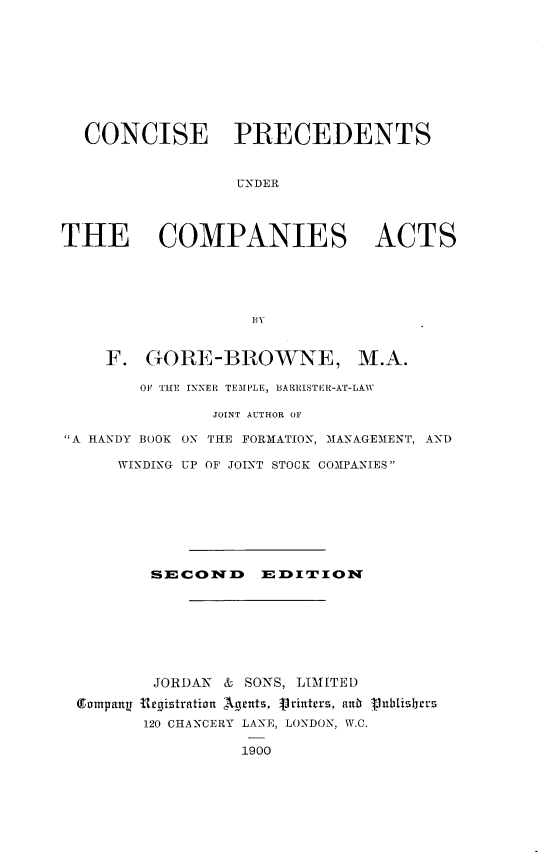 handle is hein.beal/ccspucpa0001 and id is 1 raw text is: 










  CONCISE PRECEDENTS


                  UNDER




THE COMPANIES ACTS





                   BY


     F. GORE-BROWNE, M.A.

        O1' THE INNER TEMPLE, BARRISTER-AT-LAW

               JOINT AUTHOR OF

A HANDY BOOK ON THE FORMATION, MANAGEMENT, AND

      WINDING UP OF JOINT STOCK COMPANIES








         SECON17D    EDITION








         JORDAN & SONS, LIMITED
  Tormpangt Urgiztration Agents, Vrintrz, an  Vunltisrrz
        120 CHANCERY LANE, LONDON, W.C.


1900


