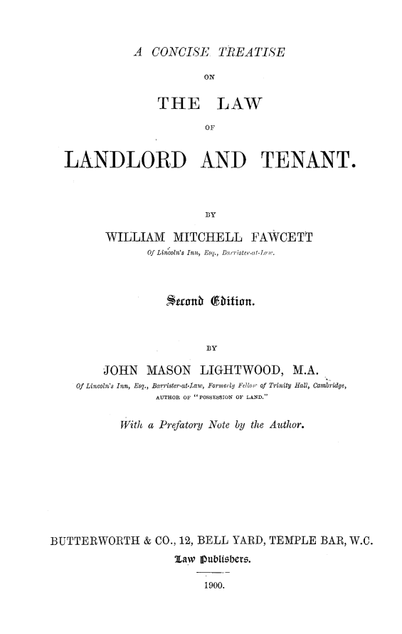handle is hein.beal/ccstrt0001 and id is 1 raw text is: 



A CONCISE TREATlSE

           ON

    THE LAW

            OF


LANDLORD AND TENANT.



                       fBY

       WILLIAM MITCHELL FAWCETT
              Of Lincoln's Inn, Esq., Ba  rlste,.ut-Luw.


                         BY

         JOHN MASON LIGHTWOOD, M.A.
    Of Lincoln's Inn, Esq., BaTrister-atLaw, Fornerly Fellow' of Trinity HaUZ, Cambridge,
                 AUTHOR OF POSSESSION OF LAND.

           With a Prefatory Note by the Author.










BUTTERWORTH & CO., 12, BELL YARD, TEMPLE BAR, W.C.
                    Maw Publibbers.

                         1900.


