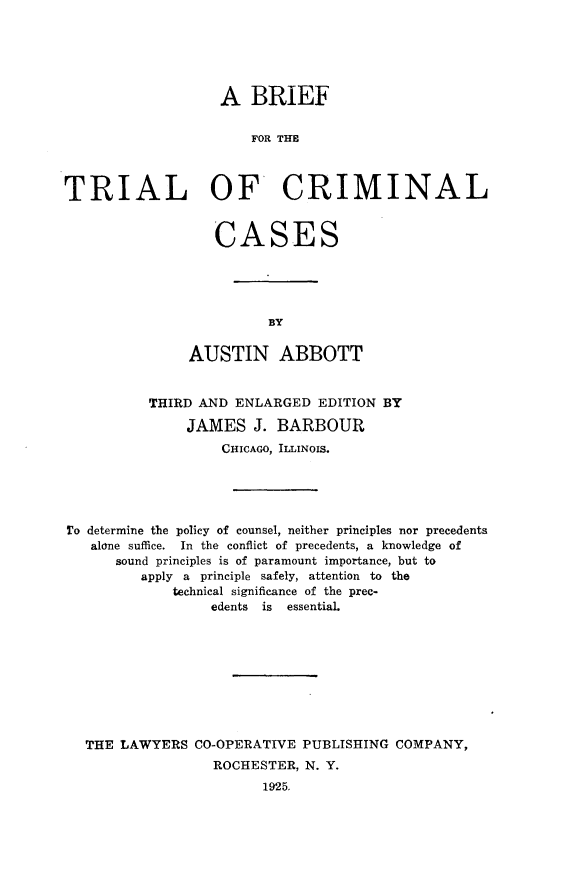 handle is hein.beal/cctb0001 and id is 1 raw text is: 





                   A BRIEF


                       FOR THE



TRIAL OF CRIMINAL


   CASES





          BY

AUSTIN ABBOTT


          THIRD AND ENLARGED EDITION BY

               JAMES J. BARBOUR
                   CHICAGO, ILLINOIS.





To determine the policy of counsel, neither principles nor precedents
   alone suffice. In the conflict of precedents, a knowledge of
      sound principles is of paramount importance, but to
         apply a principle safely, attention to the
             technical significance of the prec-
                 edents is essential.









  THE LAWYERS CO-OPERATIVE PUBLISHING COMPANY,
                  ROCHESTER, N. Y.
                        1925,


