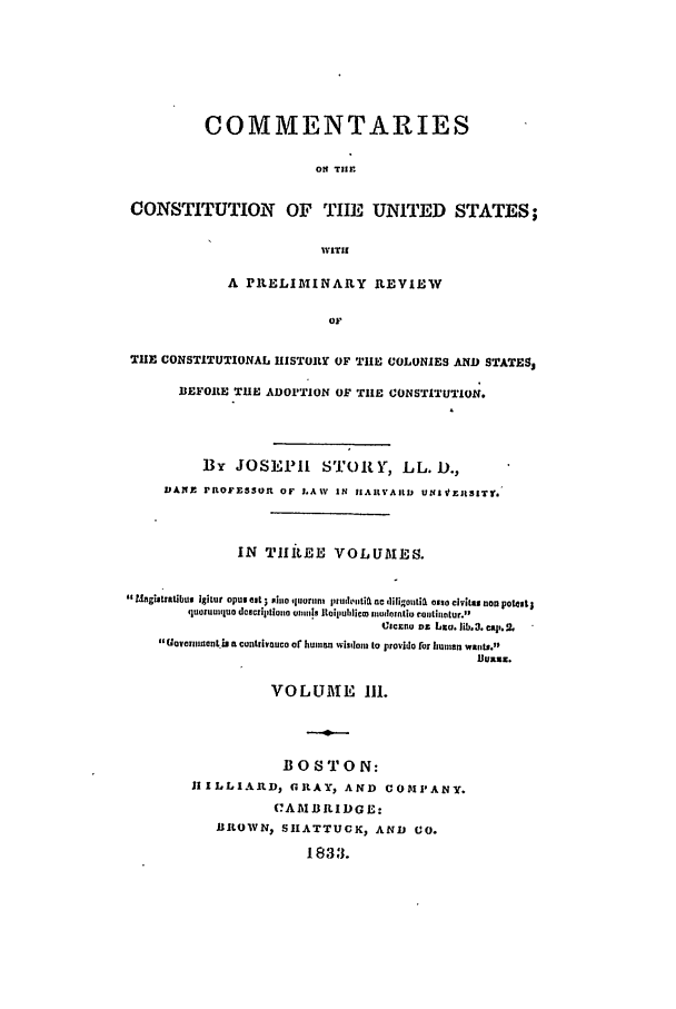handle is hein.beal/ccus0003 and id is 1 raw text is: COMMENTARIES
ON THE
CONSTITUTION OF TIE UNITED STATES;
wiliI
A PRELIMINARY REVIEW
oF
THE CONSTITUTIONAL IISTORY OF TIlE COLONIES AND STATES,
BEFORE THE ADOPTION OF TIlE CONSTITUTION.
By JOSEPH STORY, LL. D.,
DAI11 FROFESSOI OF LAW IN IIAIIVAIlti UNIVERS1TY.
IN THRitEE VOLUMES.
Magi iuatbus ]gitur opus elt;  hiuo quorum  ltuthtia ne diligoutiaL ovio clvitu non potest;
quomiquo deacriiptiona 0iiiiis ltOillUbliCID Inuotionloi t.oullat ur.
C~sc~nu oz+ bi. Iib,3, cap. SL
Goveoua0Ic S nLiz .mac trUCa or human wisIdowI to provido for h1uman12 waiInl.
VOLUME I1.
BOSTON:
HILLIAID GRAY, AND COMPANY.
(?AM13ILIDG E:
ILOWN, SHATTUCK, AND CO.
1833.


