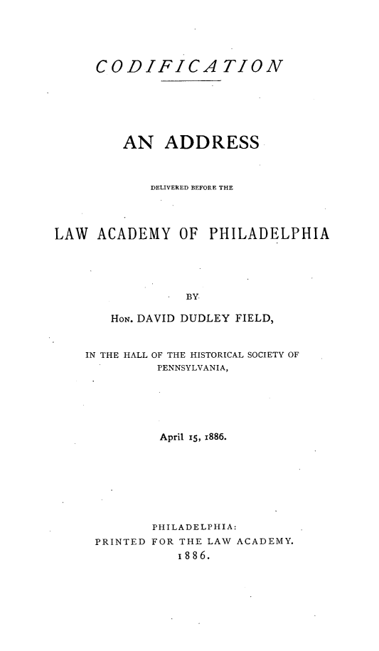 handle is hein.beal/cdadla0001 and id is 1 raw text is: 





     CODIFICATION






         AN   ADDRESS



            DELIVERED BEFORE THE




LAW  ACADEMY OF PHILADELPHIA





                 BY

       HON. DAVID DUDLEY FIELD,


IN THE HALL OF THE HISTORICAL SOCIETY OF
         PENNSYLVANIA,






         April I5, 1886.








         PHILADELPHIA:
 PRINTED FOR THE LAW ACADEMY.
            I886.


