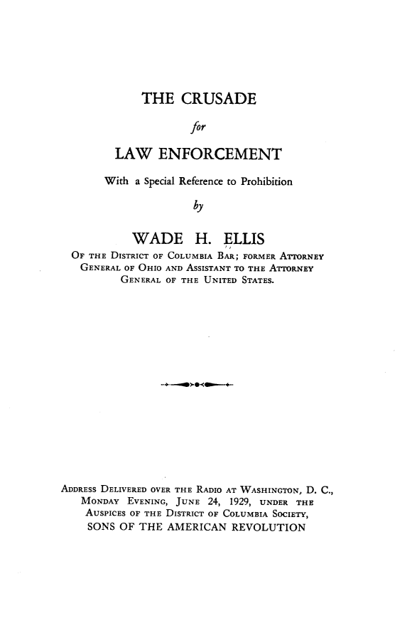 handle is hein.beal/cdflwetw0001 and id is 1 raw text is: 







    THE CRUSADE

            for

LAW ENFORCEMENT


     With a Special Reference to Prohibition

                    by


          WADE H. ELLIS
OF THE DISTRICT OF COLUMBIA BAR; FORMER ATTORNEY
GENERAL  OF OHIO AND ASSISTANT TO THE ATrORNEY
        GENERAL OF THE UNITED STATES.


ADDRESS DELIVERED OVER THE RADIO AT WASHINGTON, D. C.,
   MONDAY  EVENING, JUNE 24, 1929, UNDER THE
   AUSPICES OF THE DISTRICT OF COLUMBIA SOCIETY,
   SONS   OF THE AMERICAN   REVOLUTION


