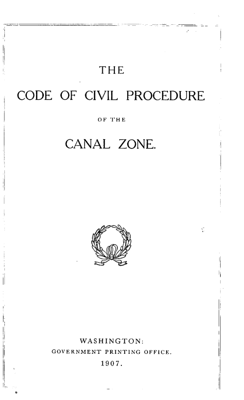 handle is hein.beal/cdivpclzo0001 and id is 1 raw text is: 







THE


CODE OF CIVIL PROCEDURE


            OF THE


       CANAL ZONE.


    WASHINGTON:
GOVERNMENT PRINTING OFFICE,
        1907.


