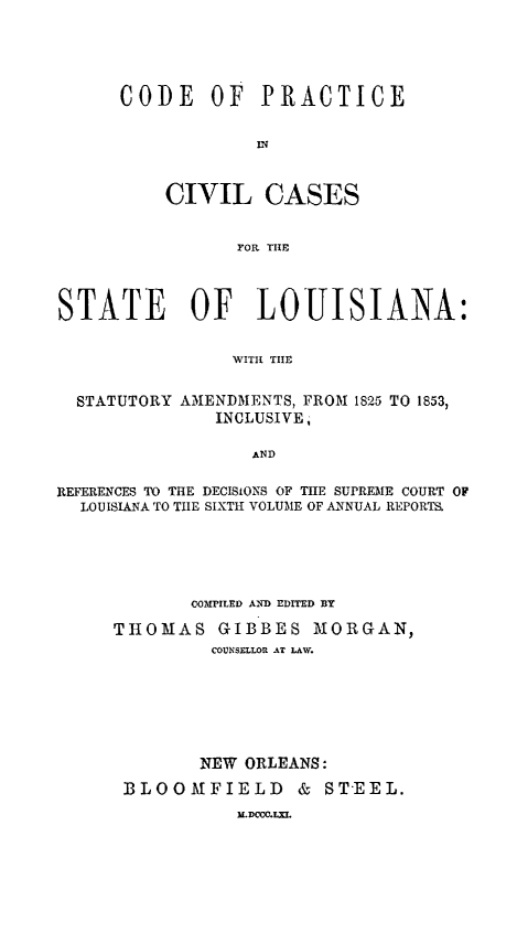 handle is hein.beal/cdprstla0001 and id is 1 raw text is: 




CODE OF PRACTICE





    CIVIL CASES


           FOR TIE


STATE OF LOUISIANA:

                WITH TIE


STATUTORY


AMENDMENTS, FROM 1825 TO 1853,
   INCLUSIVE,


AND


REFERENCES TO THE DECISIONS OF THE SUPREME COURT OF
  LOUISIANA TO TIIE SIXTH VOLUME OF ANNUAL REPORTS.




            COMPILED AND EDITED BY
     THOMAS GIBBES MORGAN,
              COUNSELLOR AT LAW.






              NEW ORLEANS:
      BLOOMFIELD & STEEL.
                I.DemC.LX


