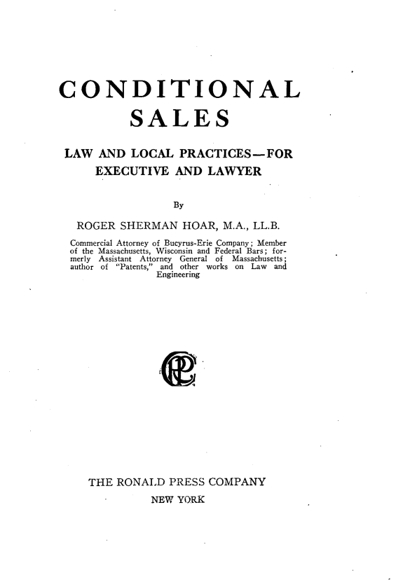 handle is hein.beal/cdtsale0001 and id is 1 raw text is: 







CONDITIONAL

           SALES


 LAW AND LOCAL PRACTICES-FOR
      EXECUTIVE AND LAWYER


                  By

   ROGER SHERMAN HOAR, M.A., LL.B.
   Commercial Attorney of Bucyrus-Erie Company; Member
   of the Massachusetts, Wisconsin and Federal Bars; for-
   merly  Assistant  Attorney  General  of  Massachusetts;
   author of  Patents,  and  other  works on  Law  and
               Engineering


THE RONALD PRESS COMPANY
          NEW YORK


