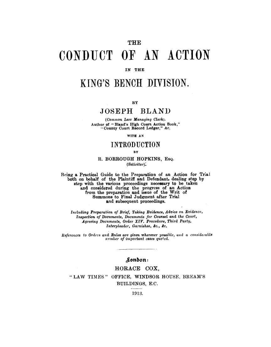 handle is hein.beal/cduactkb0001 and id is 1 raw text is: 






                           THE


CONDUCT OF AN ACTION

                          IN  THE


        KING'S BENCH DIVISION.


                             BY

                JOSEPH BLAND
                  (Common Law Managing Clerk).
             Author of  Bland's High Court Action Book,
                 -County Court Record Ledger, Ac.
                           WITH AN

                     INTRODUCTION
                              BY
               R. BORROUGH HOPKINS, ESQ.
                           (Solicitor).

 Being a Practical Guide to the Preparation of an Action for Trial
   both on behalf of the Plaintiff and Defendant, dealing step by
      step with the various proceedings necessary to be taken
        and  considered during the progress of an Action
          from the preparation and issue of the Writ of
             Summons  to Final Judgment after Trial
                   and subsequent proceedings.

     Including Preparation of Brief, Taking Evidence, Advice on Evidence,
       Inspection of Documents, Documents for Counsel and the Court,
         Agreeing Documents, Order XIV. Procedure, Third Party,
                   Interpleader, Garnishee, &c., &c.

 References to Orders and Rules are given wherever possible, and a considerable
                  nu miber of important cases quoted.



                          Jonbon:
                      HORACE COX,
    LAW   TIMES    OFFICE,  WINDSOR HOUSE, BREAM'S
                       BUILDINGS,   E.C.

                             1913.


