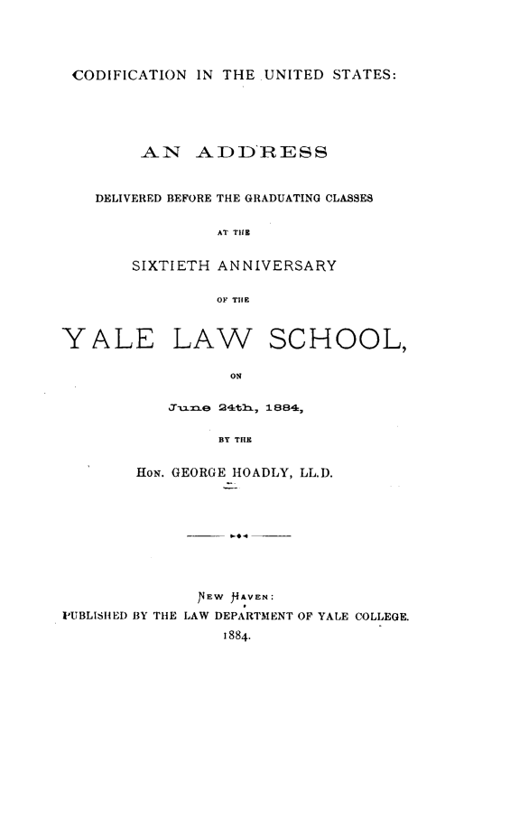handle is hein.beal/cdusyl0001 and id is 1 raw text is: CODIFICATION IN THE UNITED STATES:

AN ADDRESS
DELIVERED BEFORE THE GRADUATING CLASSES
AT TiE
SIXTIETH ANNIVERSARY
OF THIE
YALE LAW SCHOOL,
ON
3Jzax~e 24th, 1884,
BY THE
HoN. GEORGE HOADLY, LL.D.
1V EW )4AVEN:
IUBLISH ED BY THE LAW DEPARTMENT OF YALE COLLEGE.
1884.


