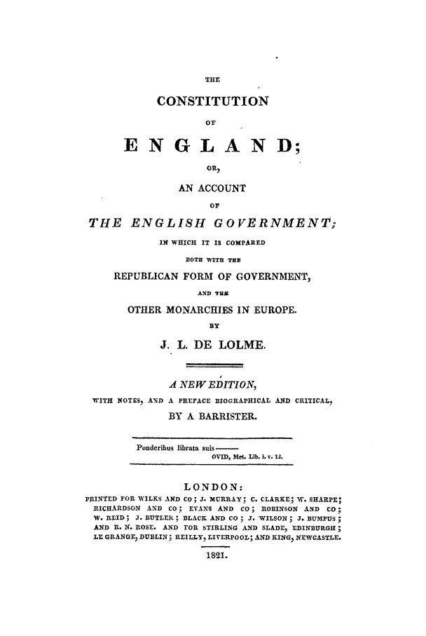 handle is hein.beal/ce0001 and id is 1 raw text is: CONSTITUTION
OF
ENGLAND;
OR,

AN ACCOUNT
OF
THE ENGLISH        GOVERNMENT;
IN WHICH IT IS COMPARED
BOTH WITH THE
REPUBLICAN FORM OF GOVERNMENT,
AND THZ
OTHER MONARCHIES IN EUROPE.
BY
J. L. DE LOLME.
A NEW EDITION,
WITH NOTES, AND A PREFACE BIOGRAPHICAL AND CRITICALI
BY A BARRISTER.

Ponderibus librata suis
OVID, Met. Lib. i. v. 13.

LONDON:
PRINTED FOR WILKS AND CO; J. MURRAY; C. CLARKE; W. SHARPE;
RICHARDSON AND CO; EVANS AND CO; ROBINSON AND CO;
W. REID ; J. BUTLER ; BLACK AND CO  J. WILSON ; J. BUMPUS;
AND R. N. ROSE. AND FOR STIRLING AND SLADE, EDINBURGH;
LE GRANGE DUBLIN; REILLY, LIVERPOOL; AND KING, NEWCASTLE.

1821.


