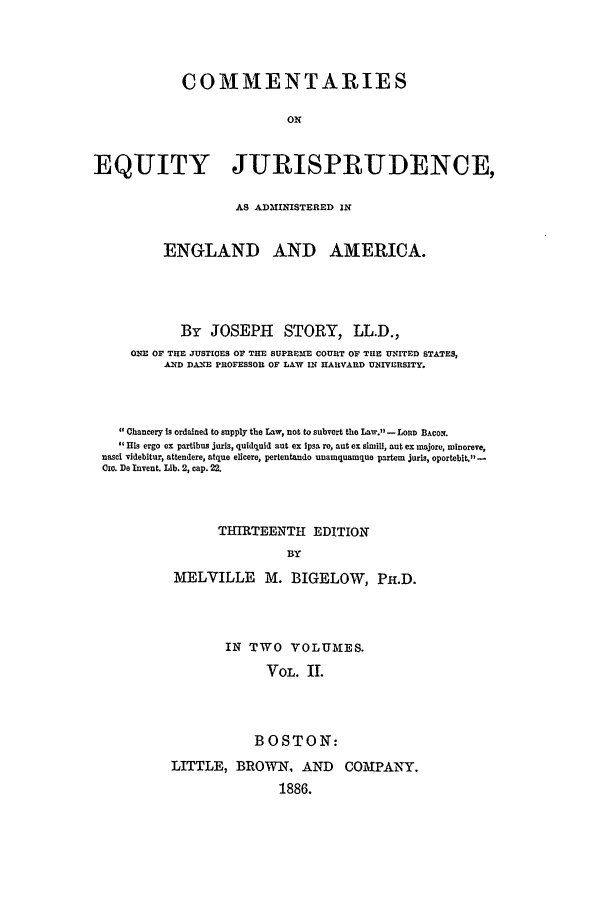 handle is hein.beal/cej0002 and id is 1 raw text is: COMMENTARIES
ON
EQUITY JURISPRUDENCE,
AS ADMINISTERED IN
ENGLAND AND AMERICA.
By JOSEPH STORY, LL.D.,
ON E OF THE JUSTIOES OF THE SUPREME COURT OF THE UNITED STATES,
AND DANE PROFESSO OF LA&W IN HARVARD UNIVERSITY.
Ohancery Is ordained to supply the Law, not to subvert tho Law.? - LOaD BAcox.
His ergo ex partibus juris, quidquid aut ex tpsa re, nut ex simill, nut ex majore, minoreve,
nasci videbitur, attendere, atque elicere, pertentando unamquamque partem juris, oportebit.11-
Czo. De Invent. Lib. 2, cap. 22.
THIRTEENTH EDITION
BY
MELVILLE M. BIGELOW, PH.D.
IN TWO VOLUMES.
VOL. II.
BOSTON:
LITTLE, BROWN, AND COMPANY.
1886.


