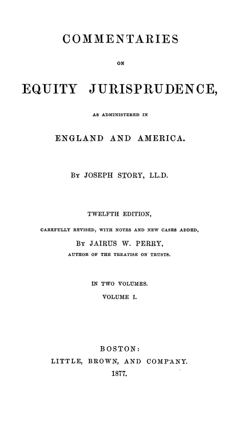 handle is hein.beal/ceju0001 and id is 1 raw text is: 




        COMMENTARIES


                   ON



EQUITY JURISPRUDENCE,


              AS ADMINISTERED IN


       ENGLAND AND AMERICA.




          By JOSEPH STORY, LL.D.




             TWELFTH EDITION,

    CAREFULLY REVISED, WITH NOTES AND NEW CASES ADDED,

           By JAIRUS W. PERRY,
         AUTHOR OF THE TREATISE ON TRUSTS.



              IN TWO VOLUMES.

                VOLUME I.






                BOSTON:
      LITTLE, BROWN, AND COMPANY.

                  1877.


