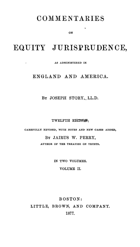 handle is hein.beal/ceju0002 and id is 1 raw text is: 


        COMMENTARIES


                   ON



EQUITY JURISPRUDENCE,


              AS ADMINISTERED IN


       ENGLAND AND AMERICA.




          By JOSEPH STORY,. LL.D.




             TWELFTH ED  ,

    CAREFULLY REVISED, WITH NOTES AND NEW CASES ADDED,

           By JAIRUS W. PERRY,
         AUTHOR OF THE TREATISE ON TRUSTS.



              IN TWO VOLUMES.

                VOLUME II.






                BOSTON:
      LITTLE, BROWN, AND COMPANY.
                  1877.


